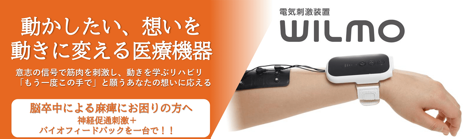 動かしたい、想いを動きに変える医療機器 意思の信号で筋肉を刺激し、動きを学ぶリハビリ 「もう一度この手で」と願うあなたの想いに応える 脳卒中による麻痺にお困りの方へ神経促通刺激+バイオフィードバックを一台で!! 電気刺激装置WILMO